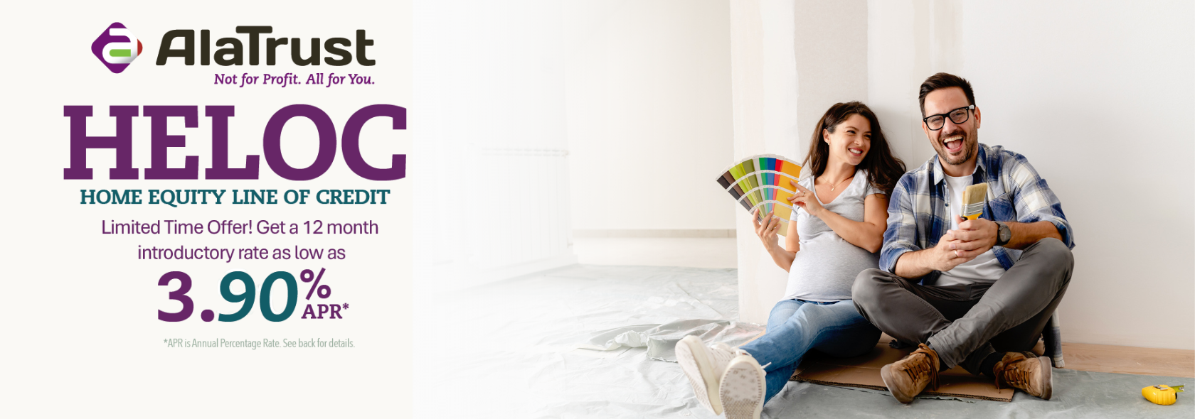 Home  Sweet Home! Turn your house into your dream home with a HELOC (home equity line of credit) from AlaTrust! 4.99% APR* Introductory rate for 12 months. 